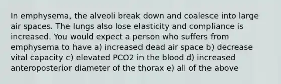 In emphysema, the alveoli break down and coalesce into large air spaces. The lungs also lose elasticity and compliance is increased. You would expect a person who suffers from emphysema to have a) increased dead air space b) decrease vital capacity c) elevated PCO2 in <a href='https://www.questionai.com/knowledge/k7oXMfj7lk-the-blood' class='anchor-knowledge'>the blood</a> d) increased anteroposterior diameter of the thorax e) all of the above