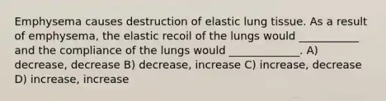 Emphysema causes destruction of elastic lung tissue. As a result of emphysema, the elastic recoil of the lungs would ___________ and the compliance of the lungs would _____________. A) decrease, decrease B) decrease, increase C) increase, decrease D) increase, increase