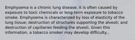 Emphysema is a chronic lung disease. It is often caused by exposure to toxic chemicals or long-term exposure to tobacco smoke. Emphysema is characterized by loss of elasticity of the lung tissue; destruction of structures supporting the alveoli; and destruction of capillaries feeding the alveoli. Given this information, a tobacco smoker may develop difficulty...