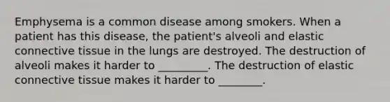 Emphysema is a common disease among smokers. When a patient has this disease, the patient's alveoli and elastic connective tissue in the lungs are destroyed. The destruction of alveoli makes it harder to _________. The destruction of elastic connective tissue makes it harder to ________.