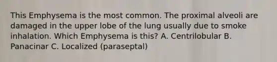 This Emphysema is the most common. The proximal alveoli are damaged in the upper lobe of the lung usually due to smoke inhalation. Which Emphysema is this? A. Centrilobular B. Panacinar C. Localized (paraseptal)