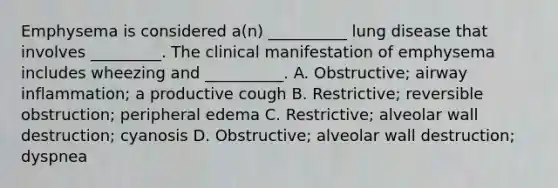 Emphysema is considered a(n) __________ lung disease that involves _________. The clinical manifestation of emphysema includes wheezing and __________. A. Obstructive; airway inflammation; a productive cough B. Restrictive; reversible obstruction; peripheral edema C. Restrictive; alveolar wall destruction; cyanosis D. Obstructive; alveolar wall destruction; dyspnea