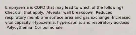 Emphysema is COPD that may lead to which of the following? Check all that apply. -Alveolar wall breakdown -Reduced respiratory membrane surface area and gas exchange -Increased vital capacity -Hypoxemia, hypercapnia, and respiratory acidosis -Polycythemia -Cor pulmonale