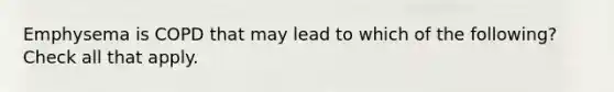 Emphysema is COPD that may lead to which of the following? Check all that apply.