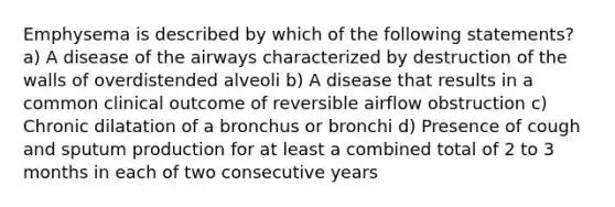 Emphysema is described by which of the following statements? a) A disease of the airways characterized by destruction of the walls of overdistended alveoli b) A disease that results in a common clinical outcome of reversible airflow obstruction c) Chronic dilatation of a bronchus or bronchi d) Presence of cough and sputum production for at least a combined total of 2 to 3 months in each of two consecutive years