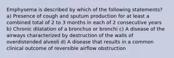 Emphysema is described by which of the following statements? a) Presence of cough and sputum production for at least a combined total of 2 to 3 months in each of 2 consecutive years b) Chronic dilatation of a bronchus or bronchi c) A disease of the airways characterized by destruction of the walls of overdistended alveoli d) A disease that results in a common clinical outcome of reversible airflow obstruction