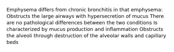 Emphysema differs from chronic bronchitis in that emphysema: Obstructs the large airways with hypersecretion of mucus There are no pathological differences between the two conditions Is characterized by mucus production and inflammation Obstructs the alveoli through destruction of the alveolar walls and capillary beds