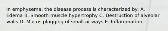 In emphysema, the disease process is characterized by: A. Edema B. Smooth-muscle hypertrophy C. Destruction of alveolar walls D. Mucus plugging of small airways E. Inflammation