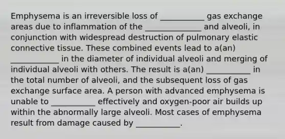 Emphysema is an irreversible loss of ___________ gas exchange areas due to inflammation of the ______________ and alveoli, in conjunction with widespread destruction of pulmonary elastic connective tissue. These combined events lead to a(an) ____________ in the diameter of individual alveoli and merging of individual alveoli with others. The result is a(an) ___________ in the total number of alveoli, and the subsequent loss of gas exchange surface area. A person with advanced emphysema is unable to ___________ effectively and oxygen-poor air builds up within the abnormally large alveoli. Most cases of emphysema result from damage caused by ___________.