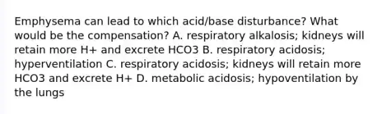 Emphysema can lead to which acid/base disturbance? What would be the compensation? A. respiratory alkalosis; kidneys will retain more H+ and excrete HCO3 B. respiratory acidosis; hyperventilation C. respiratory acidosis; kidneys will retain more HCO3 and excrete H+ D. metabolic acidosis; hypoventilation by the lungs