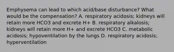 Emphysema can lead to which acid/base disturbance? What would be the compensation? A. respiratory acidosis; kidneys will retain more HCO3 and excrete H+ B. respiratory alkalosis; kidneys will retain more H+ and excrete HCO3 C. metabolic acidosis; hypoventilation by the lungs D. respiratory acidosis; hyperventilation