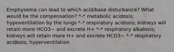 Emphysema can lead to which acid/base disturbance? What would be the compensation? *-* metabolic acidosis; hypoventilation by the lungs *-* respiratory acidosis; kidneys will retain more HCO3− and excrete H+ *-* respiratory alkalosis; kidneys will retain more H+ and excrete HCO3− *-* respiratory acidosis; hyperventilation