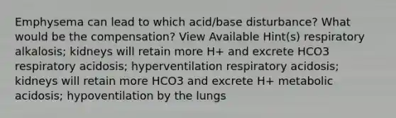 Emphysema can lead to which acid/base disturbance? What would be the compensation? View Available Hint(s) respiratory alkalosis; kidneys will retain more H+ and excrete HCO3 respiratory acidosis; hyperventilation respiratory acidosis; kidneys will retain more HCO3 and excrete H+ metabolic acidosis; hypoventilation by the lungs