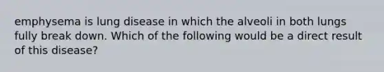 emphysema is lung disease in which the alveoli in both lungs fully break down. Which of the following would be a direct result of this disease?