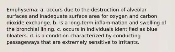 Emphysema: a. occurs due to the destruction of alveolar surfaces and inadequate surface area for oxygen and carbon dioxide exchange. b. is a long-term inflammation and swelling of the bronchial lining. c. occurs in individuals identified as blue bloaters. d. is a condition characterized by conducting passageways that are extremely sensitive to irritants.