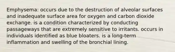 Emphysema: occurs due to the destruction of alveolar surfaces and inadequate surface area for oxygen and carbon dioxide exchange. is a condition characterized by conducting passageways that are extremely sensitive to irritants. occurs in individuals identified as blue bloaters. is a long-term inflammation and swelling of the bronchial lining.