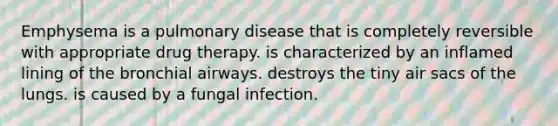 Emphysema is a pulmonary disease that is completely reversible with appropriate drug therapy. is characterized by an inflamed lining of the bronchial airways. destroys the tiny air sacs of the lungs. is caused by a fungal infection.