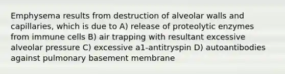 Emphysema results from destruction of alveolar walls and capillaries, which is due to A) release of proteolytic enzymes from immune cells B) air trapping with resultant excessive alveolar pressure C) excessive a1-antitryspin D) autoantibodies against pulmonary basement membrane