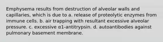 Emphysema results from destruction of alveolar walls and capillaries, which is due to a. release of proteolytic enzymes from immune cells. b. air trapping with resultant excessive alveolar pressure. c. excessive α1-antitrypsin. d. autoantibodies against pulmonary basement membrane.