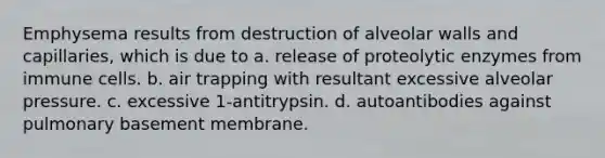 Emphysema results from destruction of alveolar walls and capillaries, which is due to a. release of proteolytic enzymes from immune cells. b. air trapping with resultant excessive alveolar pressure. c. excessive 1-antitrypsin. d. autoantibodies against pulmonary basement membrane.