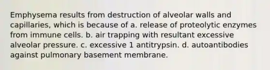 Emphysema results from destruction of alveolar walls and capillaries, which is because of a. release of proteolytic enzymes from immune cells. b. air trapping with resultant excessive alveolar pressure. c. excessive 1 antitrypsin. d. autoantibodies against pulmonary basement membrane.