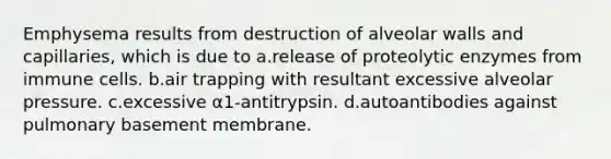 Emphysema results from destruction of alveolar walls and capillaries, which is due to a.release of proteolytic enzymes from immune cells. b.air trapping with resultant excessive alveolar pressure. c.excessive α1-antitrypsin. d.autoantibodies against pulmonary basement membrane.