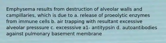 Emphysema results from destruction of alveolar walls and campillaries, which is due to a. release of proeolytic enzymes from immune cells b. air trapping with resultant excessive alveolar presssure c. excesssive a1- antitypsin d. autoantibodies against pulmonary basement membrane