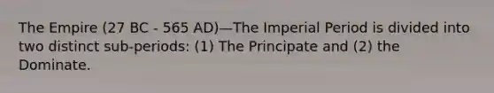 The Empire (27 BC - 565 AD)—The Imperial Period is divided into two distinct sub-periods: (1) The Principate and (2) the Dominate.