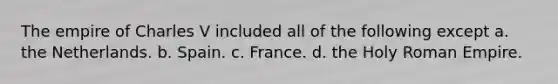 The empire of Charles V included all of the following except a. the Netherlands. b. Spain. c. France. d. the Holy Roman Empire.