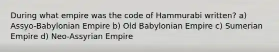 During what empire was the code of Hammurabi written? a) Assyo-Babylonian Empire b) Old Babylonian Empire c) Sumerian Empire d) Neo-Assyrian Empire