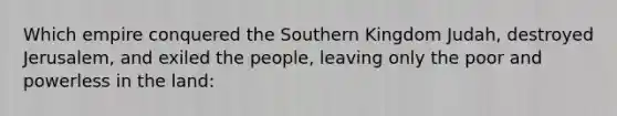 Which empire conquered the Southern Kingdom Judah, destroyed Jerusalem, and exiled the people, leaving only the poor and powerless in the land: