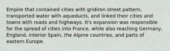 Empire that contained cities with gridiron street pattern, transported water with aqueducts, and linked their cities and towns with roads and highways. It's expansion was responsible for the spread of cities into France, while also reaching Germany, England, interior Spain, the Alpine countries, and parts of eastern Europe.