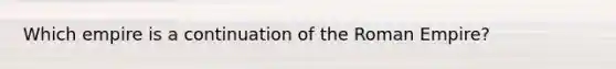Which empire is a continuation of the Roman Empire?