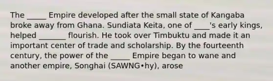 The _____ Empire developed after the small state of Kangaba broke away from Ghana. Sundiata Keita, one of ____'s early kings, helped _______ flourish. He took over Timbuktu and made it an important center of trade and scholarship. By the fourteenth century, the power of the _____ Empire began to wane and another empire, Songhai (SAWNG•hy), arose