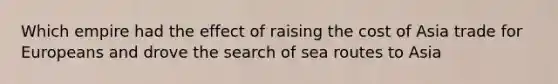 Which empire had the effect of raising the cost of Asia trade for Europeans and drove the search of sea routes to Asia