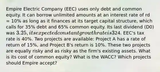 Empire Electric Company (EEC) uses only debt and common equity. It can borrow unlimited amounts at an interest rate of rd = 10% as long as it finances at its target capital structure, which calls for 35% debt and 65% common equity. Its last dividend (D0) was 3.25, its expected constant growth rate is 3%, and its common stock sells for24. EEC's tax rate is 40%. Two projects are available: Project A has a rate of return of 15%, and Project B's return is 10%. These two projects are equally risky and as risky as the firm's existing assets. What is its cost of common equity? What is the WACC? Which projects should Empire accept?