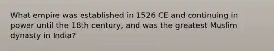 What empire was established in 1526 CE and continuing in power until the 18th century, and was the greatest Muslim dynasty in India?