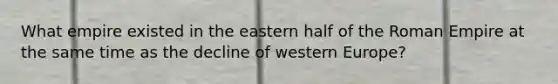 What empire existed in the eastern half of the Roman Empire at the same time as the decline of western Europe?