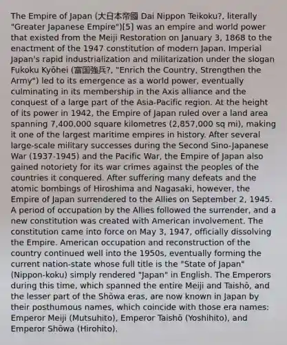 The Empire of Japan (大日本帝國 Dai Nippon Teikoku?, literally "Greater Japanese Empire")[5] was an empire and world power that existed from the Meiji Restoration on January 3, 1868 to the enactment of the 1947 constitution of modern Japan. Imperial Japan's rapid industrialization and militarization under the slogan Fukoku Kyōhei (富国強兵?, "Enrich the Country, Strengthen the Army") led to its emergence as a world power, eventually culminating in its membership in the Axis alliance and the conquest of a large part of the Asia-Pacific region. At the height of its power in 1942, the Empire of Japan ruled over a land area spanning 7,400,000 square kilometres (2,857,000 sq mi), making it one of the largest maritime empires in history. After several large-scale military successes during the Second Sino-Japanese War (1937-1945) and the Pacific War, the Empire of Japan also gained notoriety for its war crimes against the peoples of the countries it conquered. After suffering many defeats and the atomic bombings of Hiroshima and Nagasaki, however, the Empire of Japan surrendered to the Allies on September 2, 1945. A period of occupation by the Allies followed the surrender, and a new constitution was created with American involvement. The constitution came into force on May 3, 1947, officially dissolving the Empire. American occupation and reconstruction of the country continued well into the 1950s, eventually forming the current nation-state whose full title is the "State of Japan" (Nippon-koku) simply rendered "Japan" in English. The Emperors during this time, which spanned the entire Meiji and Taishō, and the lesser part of the Shōwa eras, are now known in Japan by their posthumous names, which coincide with those era names: Emperor Meiji (Mutsuhito), Emperor Taishō (Yoshihito), and Emperor Shōwa (Hirohito).