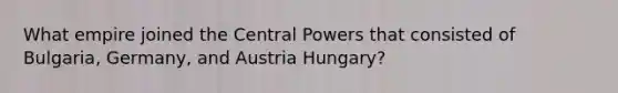 What empire joined the Central Powers that consisted of Bulgaria, Germany, and Austria Hungary?