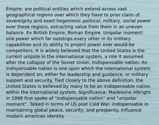 Empire: are political entities which extend across vast geographical regions over which they have to prior claim of sovereignty and exert hegemonic political, military, social power over these regions, extracting value from them in an uneven balance. Ex British Empire, Roman Empire. Unipolar moment: one power which far outstrips every other in its military capabilities and its ability to project power over would-be competitors. It is widely believed that the United States is the current unipole in the international system, a role it assumed after the collapse of the Soviet Union. Indispensable nation: An indispensable nation is one upon which the international system is dependent on, either for leadership and guidance, or military support and security. Tied closely to the above definition, the United States is believed by many to be an indispensable nation within the international system. Significance: Madeleine Albright in 1998 first spoke of "indispensable nation" and "unipolar moment". Talked in terms of US post Cold War- indispensable in maintaining global peace, security, and prosperity. Influence modern american identity