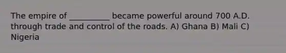 The empire of __________ became powerful around 700 A.D. through trade and control of the roads. A) Ghana B) Mali C) Nigeria