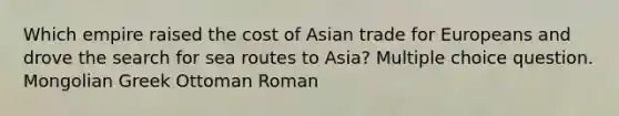 Which empire raised the cost of Asian trade for Europeans and drove the search for sea routes to Asia? Multiple choice question. Mongolian Greek Ottoman Roman