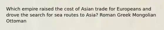 Which empire raised the cost of Asian trade for Europeans and drove the search for sea routes to Asia? Roman Greek Mongolian Ottoman