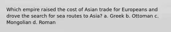 Which empire raised the cost of Asian trade for Europeans and drove the search for sea routes to Asia? a. Greek b. Ottoman c. Mongolian d. Roman