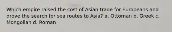 Which empire raised the cost of Asian trade for Europeans and drove the search for sea routes to Asia? a. Ottoman b. Greek c. Mongolian d. Roman