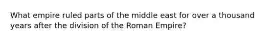 What empire ruled parts of the middle east for over a thousand years after the division of the Roman Empire?