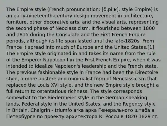 The Empire style (French pronunciation: ​[ɑ̃.piːʁ], style Empire) is an early-nineteenth-century design movement in architecture, furniture, other decorative arts, and the visual arts, representing the second phase of Neoclassicism. It flourished between 1800 and 1815 during the Consulate and the First French Empire periods, although its life span lasted until the late-1820s. From France it spread into much of Europe and the United States.[1] The Empire style originated in and takes its name from the rule of the Emperor Napoleon I in the First French Empire, when it was intended to idealize Napoleon's leadership and the French state. The previous fashionable style in France had been the Directoire style, a more austere and minimalist form of Neoclassicism that replaced the Louis XVI style, and the new Empire style brought a full return to ostentatious richness. The style corresponds somewhat to the Biedermeier style in the German-speaking lands, Federal style in the United States, and the Regency style in Britain. Chalgrin - triumfo arka арка Генерального штаба в Петербурге по проекту архитектора К. Росси в 1820-1829 гг.