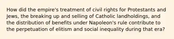 How did the empire's treatment of civil rights for Protestants and Jews, the breaking up and selling of Catholic landholdings, and the distribution of benefits under Napoleon's rule contribute to the perpetuation of elitism and social inequality during that era?