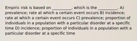 Empiric risk is based on __________, which is the __________. A) prevalence; rate at which a certain event occurs B) incidence; rate at which a certain event occurs C) prevalence; proportion of individuals in a population with a particular disorder at a specific time D) incidence; proportion of individuals in a population with a particular disorder at a specific time